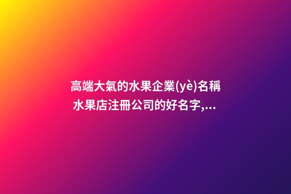 高端大氣的水果企業(yè)名稱 水果店注冊公司的好名字,起名之家-第1張-公司起名-玄機派
